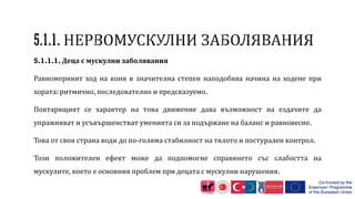 5.1.1.1. Деца с мускулни заболявания
Равномерният ход на коня в значителна степен наподобява начина на ходене при
хората: ритмично, последователно и предсказуемо.
Повтарящият се характер на това движение дава възможност на ездачите да
упражняват и усъвършенстват уменията си за подържане на баланс и равновесие.
Това от своя страна води до по-голяма стабилност на тялото и постурален контрол.
Този положителен ефект може да подпомогне справянето със слабостта на
мускулите, което е основния проблем при децата с мускулни нарушения.
 