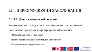 5.1.1.1. Деца с мускулни заболявания
Хипотерапията предоставя възможности за позитивно
повлияване при деца с невромускулни заболявания :
 Придобиват сила и увереност
 Подобрение в социален и емоционален аспект
 Увеличаване на подвижността
 
