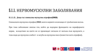 5.1.1.2. Деца със спинална мускулна атрофия(SMA)
Спиналната мускулна атрофия/SMA засяга нервите излизащи от гръбначния мозък.
При това заболяване липсва ген, който да подържа функцията на периферните
нерви, вследствие на което не се провеждат сигнали от мозъка към мускулите, а
това води до мускулна слабост и загуба на мускулна маса (известно като атрофия).
 