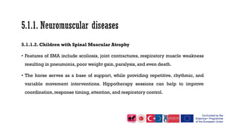 5.1.1.2. Children with Spinal Muscular Atrophy
• Features of SMA include scoliosis, joint contractures, respiratory muscle weakness
resulting in pneumonia, poor weight gain, paralysis, and even death.
• The horse serves as a base of support, while providing repetitive, rhythmic, and
variable movement interventions. Hippotherapy sessions can help to improve
coordination, response timing, attention, and respiratory control.
 