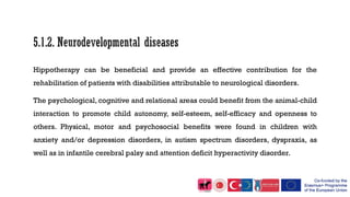 Hippotherapy can be beneficial and provide an effective contribution for the
rehabilitation of patients with disabilities attributable to neurological disorders.
The psychological, cognitive and relational areas could benefit from the animal-child
interaction to promote child autonomy, self-esteem, self-efficacy and openness to
others. Physical, motor and psychosocial benefits were found in children with
anxiety and/or depression disorders, in autism spectrum disorders, dyspraxia, as
well as in infantile cerebral palsy and attention deficit hyperactivity disorder.
 