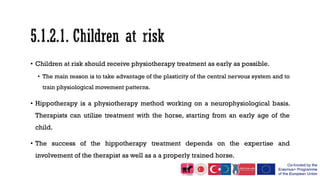 • Children at risk should receive physiotherapy treatment as early as possible.
• The main reason is to take advantage of the plasticity of the central nervous system and to
train physiological movement patterns.
• Hippotherapy is a physiotherapy method working on a neurophysiological basis.
Therapists can utilize treatment with the horse, starting from an early age of the
child.
• The success of the hippotherapy treatment depends on the expertise and
involvement of the therapist as well as a a properly trained horse.
 