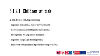 In children at risk, hippotherapy :
• supports the normal motor development;
• decreases sensory integration problems;
• strengthens weak posture muscles;
• supports language development;
• reduces behavioural and psychosocial problems.
 