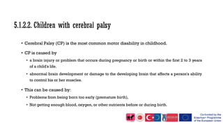 • Cerebral Palsy (CP) is the most common motor disability in childhood.
• CP is caused by
• a brain injury or problem that occurs during pregnancy or birth or within the first 2 to 3 years
of a child's life.
• abnormal brain development or damage to the developing brain that affects a person's ability
to control his or her muscles.
• This can be caused by:
• Problems from being born too early (premature birth),
• Not getting enough blood, oxygen, or other nutrients before or during birth.
 
