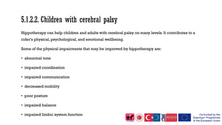 Hippotherapy can help children and adults with cerebral palsy on many levels. It contributes to a
rider's physical, psychological, and emotional wellbeing.
Some of the physical impairments that may be improved by hippotherapy are:
• abnormal tone
• impaired coordination
• impaired communication
• decreased mobility
• poor posture
• impaired balance
• impaired limbic system function
 