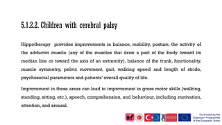 Hippotherapy provides improvements in balance, mobility, posture, the activity of
the adductor muscle (any of the muscles that draw a part of the body toward its
median line or toward the axis of an extremity), balance of the trunk, functionality,
muscle symmetry, pelvic movement, gait, walking speed and length of stride,
psychosocial parameters and patients’ overall quality of life.
Improvement in these areas can lead to improvement in gross motor skills (walking,
standing, sitting, etc.), speech, comprehension, and behaviour, including motivation,
attention, and arousal.
 