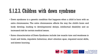 • Down syndrome is a genetic condition that happens when a child is born with an
extra chromosome. The extra chromosome affects the way the child's brain and
body develop, leading to developmental delays, intellectual disability and an
increased risk for certain medical issues.
• Some characteristics of Down Syndrome include low muscle tone and weakness in
trunk and limbs, impulsive behaviour, short attention span, impaired social skills,
and slower learning.
 