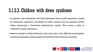 5.1.2.3. Children with down syndrome
• In general, most individuals with Down Syndrome have muscle hypotonia, caused
by decreased segmental excitability of motor neurons and by impaired stretch
reflex, generating a decreased sensorimotor control. This causes a slow or
ineffective muscle contraction.
• Postural changes in Down Syndrome may occur due to the difficulty of perception
of postural responses, which impairs the feeling of the movement correctly.
 