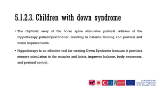 • The rhythmic sway of the horse spine stimulates postural reflexes of the
hippotherapy patient/practitioner, resulting in balance training and postural and
motor improvements.
• Hippotherapy is an effective tool for treating Down Syndrome because it provides
sensory stimulation to the muscles and joints, improves balance, body awareness,
and postural control.
 