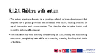 • The autism spectrum disorder is a condition related to brain development that
impacts how a person perceives and socializes with others, causing problems in
social interaction and communication. The disorder also includes limited and
repetitive patterns of behaviour.
• Some children may have difficulty concentrating on tasks, making and maintaining
eye contact, completing basic skills such as eating, dressing, brushing their teeth
or bathing.
 
