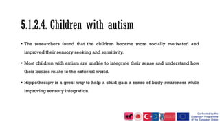 • The researchers found that the children became more socially motivated and
improved their sensory seeking and sensitivity.
• Most children with autism are unable to integrate their sense and understand how
their bodies relate to the external world.
• Hippotherapy is a great way to help a child gain a sense of body-awareness while
improving sensory integration.
 