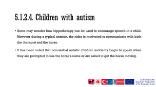 • Some may wonder how hippotherapy can be used to encourage speech in a child.
However during a typical session, the rider is motivated to communicate with both
the therapist and the horse.
• It has been noted that non-verbal autistic children suddenly begin to speak when
they are prompted to use the horse’s name or are asked to get the horse moving.
 