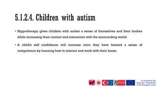 • Hippotherapy gives children with autism a sense of themselves and their bodies
while increasing their contact and interaction with the surrounding world.
• A child’s self confidence will increase once they have formed a sense of
competence by learning how to interact and work with their horse.
 