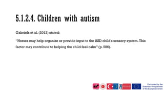 Gabriels et al. (2012) stated:
“Horses may help organize or provide input to the ASD child’s sensory system.This
factor may contribute to helping the child feel calm” (p. 586).
 