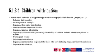 • Some other benefits of Hippotherapy with autistic population include (Aspen, 2011):
• Relaxing tight muscles
• Building muscle strength
• Improving fine motor coordination
• Sharpening hand/eye coordination
• Improving posture & flexibility
• Improving communication (improving one’s ability to breathe makes it easier for a person to
speak)
• Gaining self-control
• Gaining self-confidence
• Improving concentration (especially for those who have difficulty staying on task with activities)
• Improving socialization
 