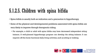 • Spina bifida is usually both an indication and a precaution to hippotherapy.
• Some of the physical and developmental problems associated with spina bifida are
very likely to improve through therapeutic riding.
• For example, a child or adult with spina bifida may have decreased independent sitting
balance. A well-planned hippotherapy program can develop the sitting balance. It can
improve off-the-horse functional daily living activities, such as sitting or walking.
 