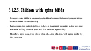 • However, spina bifida is a precaution to riding because that same impaired sitting
balance makes a fall more likely.
• Furthermore, the patients is likely to have a decreased sensation in the legs and
seat area, making pressure sores and skin irritation a possibility.
• Therefore, care should be taken when choosing children with spina bifida for
hippotherapy.
 