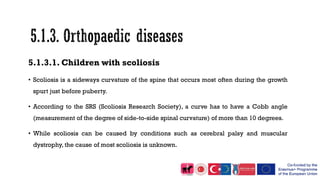 5.1.3.1. Children with scoliosis
• Scoliosis is a sideways curvature of the spine that occurs most often during the growth
spurt just before puberty.
• According to the SRS (Scoliosis Research Society), a curve has to have a Cobb angle
(measurement of the degree of side-to-side spinal curvature) of more than 10 degrees.
• While scoliosis can be caused by conditions such as cerebral palsy and muscular
dystrophy, the cause of most scoliosis is unknown.
 