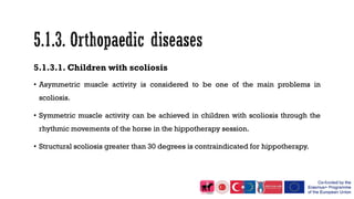 5.1.3.1. Children with scoliosis
• Asymmetric muscle activity is considered to be one of the main problems in
scoliosis.
• Symmetric muscle activity can be achieved in children with scoliosis through the
rhythmic movements of the horse in the hippotherapy session.
• Structural scoliosis greater than 30 degrees is contraindicated for hippotherapy.
 