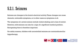 Seizures are changes in the brain’s electrical activity.These changes can cause
dramatic, noticeable symptoms, or in other cases no symptoms at all.
The symptoms of a severe seizure include violent shaking and a loss of control.
However, mild seizures can also be a sign of a significant medical problem.
Recognizing them is therefore important.
For safety reasons, children with uncontrolled seizures are contraindicated for
hippotherapy.
 