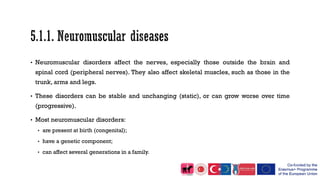 • Neuromuscular disorders affect the nerves, especially those outside the brain and
spinal cord (peripheral nerves). They also affect skeletal muscles, such as those in the
trunk, arms and legs.
• These disorders can be stable and unchanging (static), or can grow worse over time
(progressive).
• Most neuromuscular disorders:
• are present at birth (congenital);
• have a genetic component;
• can affect several generations in a family.
 