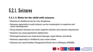5.2.1.3. Risks for the child with seizures
• Seizures in childhood can be very dangerous
• Seizures, especially in early infancy, can be catastrophic to cognitive and
motor development.
• Drug-resistant seizures can cause cognitive decline and memory impairment.
• Seizures can cause psychiatric dysfunction.
• Prolonged seizures can cause brain damage, organ failure, and death.
• Seizures, especially in childhood, may cause autism.
• Seizures can cause Sudden Unexplained Death due to EPilepsy (SUDEP).
 