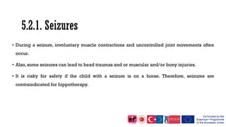 5.2.1. Seizures
• During a seizure, involuntary muscle contractions and uncontrolled joint movements often
occur.
• Also, some seizures can lead to head traumas and or muscular and/or bony injuries.
• It is risky for safety if the child with a seizure is on a horse. Therefore, seizures are
contraindicated for hippotherapy.
 