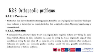 5.2.2.1. Fractures
• The fracture must be well fixed in the healing process. Bones that are not properly fixed can delay healing or
cause malunion (a fracture that has healed, but in less than an optimal position). Therefore, hippotherapy is
contraindicated.
5.2.2.2. Malunion
• A malunion is when a fractured bone doesn’t heal properly. Some ways that it shows is by having the bone
being twisted, shorter, or bent. Malunions can occur by having the bones improperly aligned when
immobilized, having the cast taken off too early, or never seeking medical treatment after breaking it.
Malunions are painful and commonly produce swelling around the area, possible immobilization,
and deterioration of the bone and tissue.
 