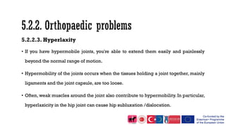 5.2.2.3. Hyperlaxity
• If you have hypermobile joints, you're able to extend them easily and painlessly
beyond the normal range of motion.
• Hypermobility of the joints occurs when the tissues holding a joint together, mainly
ligaments and the joint capsule, are too loose.
• Often, weak muscles around the joint also contribute to hypermobility. In particular,
hyperlaxicity in the hip joint can cause hip subluxation /dislocation.
 
