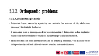 5.2.2.4. Muscle tone problems
• Excessive lower extremity spasticity can restrain the amount of hip abduction
necessary to straddle the horse.
• If excessive tone is accompanied by hip subluxation / dislocation in hip adductor
muscles and internal rotator muscles, hippotherapy is contraindicated.
• Trunk control and head control must also be carefully assessed. The inability to sit
independently and lack of head control are also a contraindication.
 