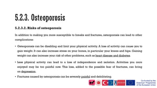 5.2.3.2. Risks of osteoporosis
In addition to making you more susceptible to breaks and fractures, osteoporosis can lead to other
complications:
• Osteoporosis can be disabling and limit your physical activity. A loss of activity can cause you to
gain weight. It can also increase stress on your bones, in particular your knees and hips. Gaining
weight can also increase your risk of other problems, such as heart disease and diabetes.
• Less physical activity can lead to a loss of independence and isolation. Activities you once
enjoyed may be too painful now. This loss, added to the possible fear of fractures, can bring
on depression.
• Fractures caused by osteoporosis can be severely painful and debilitating.
 