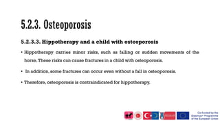 5.2.3.3. Hippotherapy and a child with osteoporosis
• Hippotherapy carries minor risks, such as falling or sudden movements of the
horse.These risks can cause fractures in a child with osteoporosis.
• In addition, some fractures can occur even without a fall in osteoporosis.
• Therefore, osteoporosis is contraindicated for hippotherapy.
 