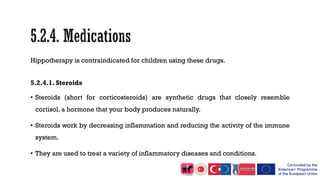 Hippotherapy is contraindicated for children using these drugs.
5.2.4.1. Steroids
• Steroids (short for corticosteroids) are synthetic drugs that closely resemble
cortisol, a hormone that your body produces naturally.
• Steroids work by decreasing inflammation and reducing the activity of the immune
system.
• They are used to treat a variety of inflammatory diseases and conditions.
 