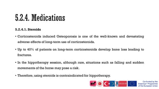 5.2.4.1. Steroids
• Corticosteroids induced Osteoporosis is one of the well-known and devastating
adverse effects of long-term use of corticosteroids.
• Up to 40% of patients on long-term corticosteroids develop bone loss leading to
fractures.
• In the hippotherapy session, although rare, situations such as falling and sudden
movements of the horse may pose a risk.
• Therefore, using steroids is contraindicated for hippotherapy.
 