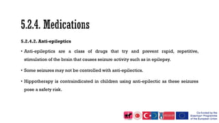 5.2.4.2. Anti-epileptics
• Anti-epileptics are a class of drugs that try and prevent rapid, repetitive,
stimulation of the brain that causes seizure activity such as in epilepsy.
• Some seizures may not be controlled with anti-epilectics.
• Hippotherapy is contraindicated in children using anti-epilectic as these seizures
pose a safety risk.
 
