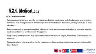 5.2.4.3. Antidepresants
• Antidepressant is the term used for psychiatric medication, nutrients or herbal substances used to relieve
conditions such as depression or dysthymia (serious state of chronic depression, which persists for at least
two years).
• Drug groups such as monoamine oxidase inhibitor, tricyclic antidepressant and selective serotonin reuptake
inhibitor are known as antidepressant drug groups.
• People using antidepressants may experience side effects such as fatigue, drowsiness, blurred vision and
insomnia.
• These side effects may be a safety risk for hippotherapy. Therefore this medications are contraindicated for
hippotherapy.
 