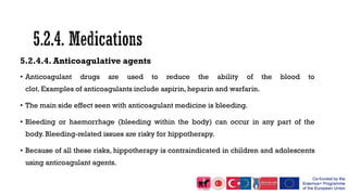 5.2.4.4. Anticoagulative agents
• Anticoagulant drugs are used to reduce the ability of the blood to
clot. Examples of anticoagulants include aspirin, heparin and warfarin.
• The main side effect seen with anticoagulant medicine is bleeding.
• Bleeding or haemorrhage (bleeding within the body) can occur in any part of the
body. Bleeding-related issues are risky for hippotherapy.
• Because of all these risks, hippotherapy is contraindicated in children and adolescents
using anticoagulant agents.
 