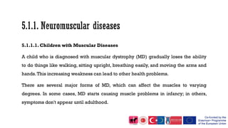 5.1.1.1. Children with Muscular Diseases
A child who is diagnosed with muscular dystrophy (MD) gradually loses the ability
to do things like walking, sitting upright, breathing easily, and moving the arms and
hands.This increasing weakness can lead to other health problems.
There are several major forms of MD, which can affect the muscles to varying
degrees. In some cases, MD starts causing muscle problems in infancy; in others,
symptoms don't appear until adulthood.
 