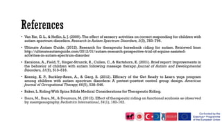 • Van Rie, G. L., & Heflin, L. J. (2009). The effect of sensory activities on correct responding for children with
autism spectrum disorders. Research in Autism Spectrum Disorders, 3(3), 783–796.
• Ultimate Autism Guide. (2012). Research for therapeutic horseback riding for autism. Retrieved from
http://ultimateautismguide.com/2012/01/autism-research-prospective-trial-of-equine-assisted-
activities-in-autism-spectrum-disorder
• Escalona, A., Field, T., Singer-Strunck, R., Cullen, C., & Hartshorn, K. (2001). Brief report: Improvements in
the behavior of children with autism following massage therapy. Journal of Autism and Developmental
Disorders, 31(5), 513–516.
• Koenig, K. P., Buckley-Reen, A., & Garg, S. (2012). Efficacy of the Get Ready to Learn yoga program
among children with autism spectrum disorders: A pretest–posttest control group design. American
Journal of Occupational Therapy, 66(5), 538–546.
• Baker, L. Riding With Spina Bifida Medical Considerations for Therapeutic Riding.
• Ihara, M., Ihara, M., & Doumura, M. (2012). Effect of therapeutic riding on functional scoliosis as observed
by roentgenography. Pediatrics International, 54(1), 160-162.
 