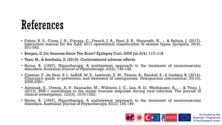 • Fisher, R. S., Cross, J. H., D'souza, C., French, J. A., Haut, S. R., Higurashi, N., ... & Peltola, J. (2017).
Instruction manual for the ILAE 2017 operational classification of seizure types. Epilepsia, 58(4),
531-542.
• Bergen, D. Do Seizures Harm The Brain? Epilepsy Curr. 2006 Jul; 6(4): 117–118
• Yasir, M., & Sonthalia, S. (2019). Corticosteroid adverse effects.
• Heine, B. (1997). Hippotherapy. A multisystem approach to the treatment of neuromuscular
disorders. Australian Journal of Physiotherapy, 43(2), 145-149.
• Cosman, F., de Beur, S. J., LeBoff, M. S., Lewiecki, E. M., Tanner, B., Randall, S., & Lindsay, R. (2014).
Clinician’s guide to prevention and treatment of osteoporosis. Osteoporosis international, 25(10),
2359-2381.
• Antoniak, S., Owens, A. P., Baunacke, M., Williams, J. C., Lee, R. D., Weithäuser, A., ... & Trejo, J.
(2013). PAR-1 contributes to the innate immune response during viral infection. The Journal of
clinical investigation, 123(3), 1310-1322.
• Heine, B. (1997). Hippotherapy. A multisystem approach to the treatment of neuromuscular
disorders. Australian Journal of Physiotherapy, 43(2), 145-149.
 