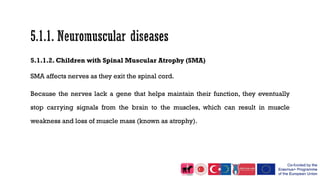 5.1.1.2. Children with Spinal Muscular Atrophy (SMA)
SMA affects nerves as they exit the spinal cord.
Because the nerves lack a gene that helps maintain their function, they eventually
stop carrying signals from the brain to the muscles, which can result in muscle
weakness and loss of muscle mass (known as atrophy).
 