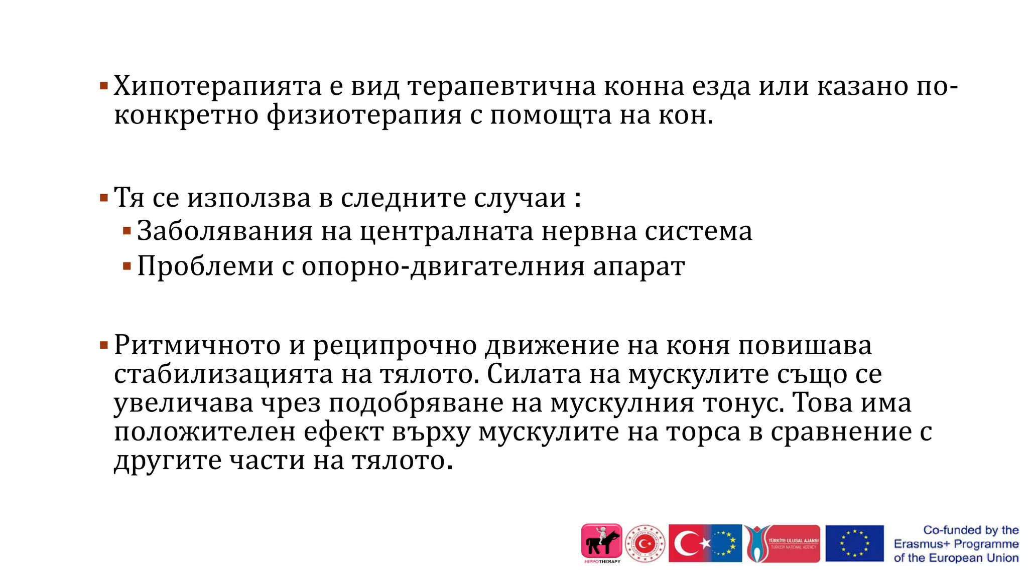 Хипотерапията е вид терапевтична конна езда или казано по-
конкретно физиотерапия с помощта на кон.
Тя се използва в следните случаи :
Заболявания на централната нервна система
Проблеми с опорно-двигателния апарат
Ритмичното и реципрочно движение на коня повишава
стабилизацията на тялото. Силата на мускулите също се
увеличава чрез подобряване на мускулния тонус. Това има
положителен ефект върху мускулите на торса в сравнение с
другите части на тялото.
 