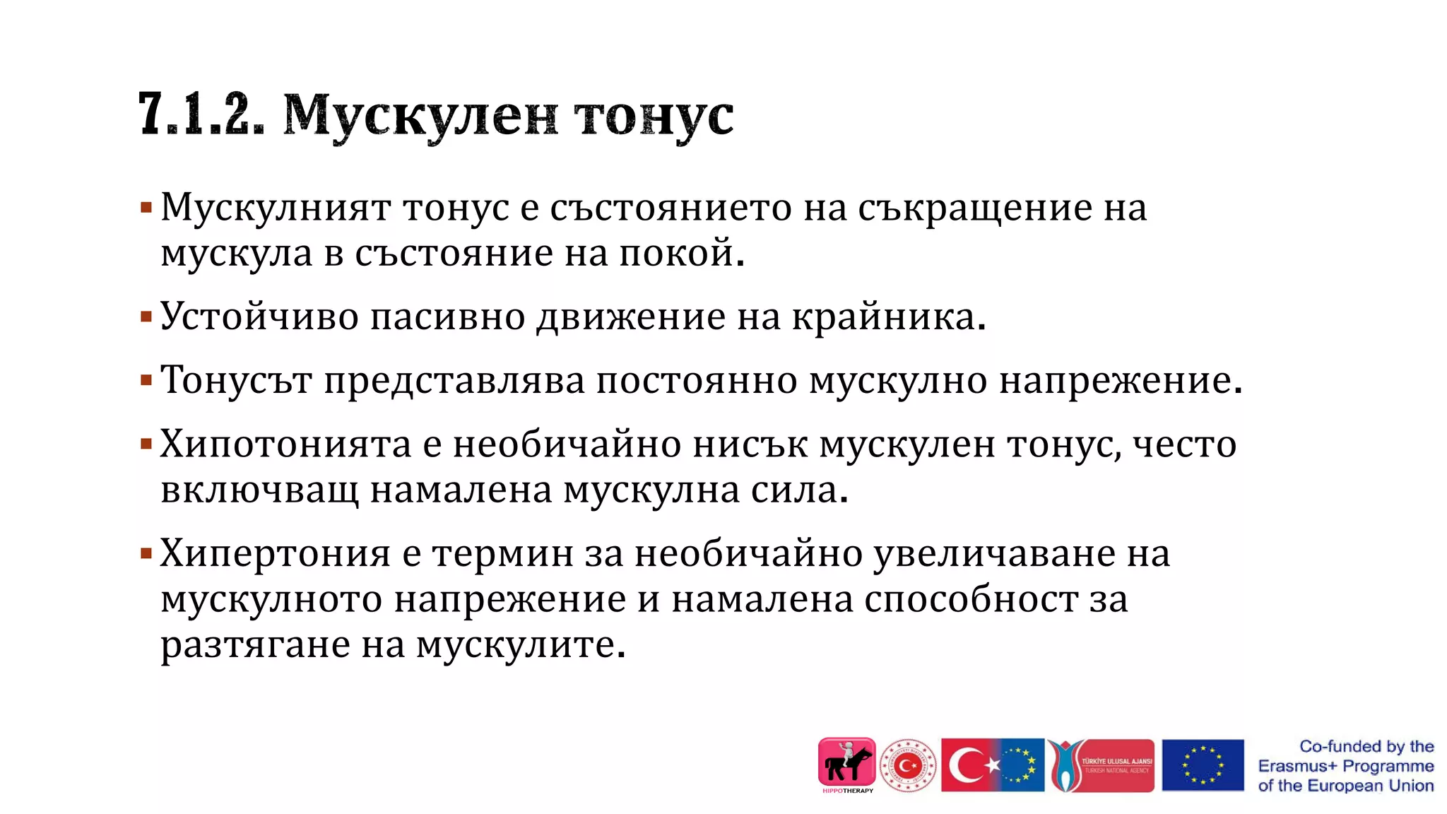 Мускулният тонус е състоянието на съкращение на
мускула в състояние на покой.
Устойчиво пасивно движение на крайника.
Тонусът представлява постоянно мускулно напрежение.
Хипотонията е необичайно нисък мускулен тонус, често
включващ намалена мускулна сила.
Хипертония е термин за необичайно увеличаване на
мускулното напрежение и намалена способност за
разтягане на мускулите.
 