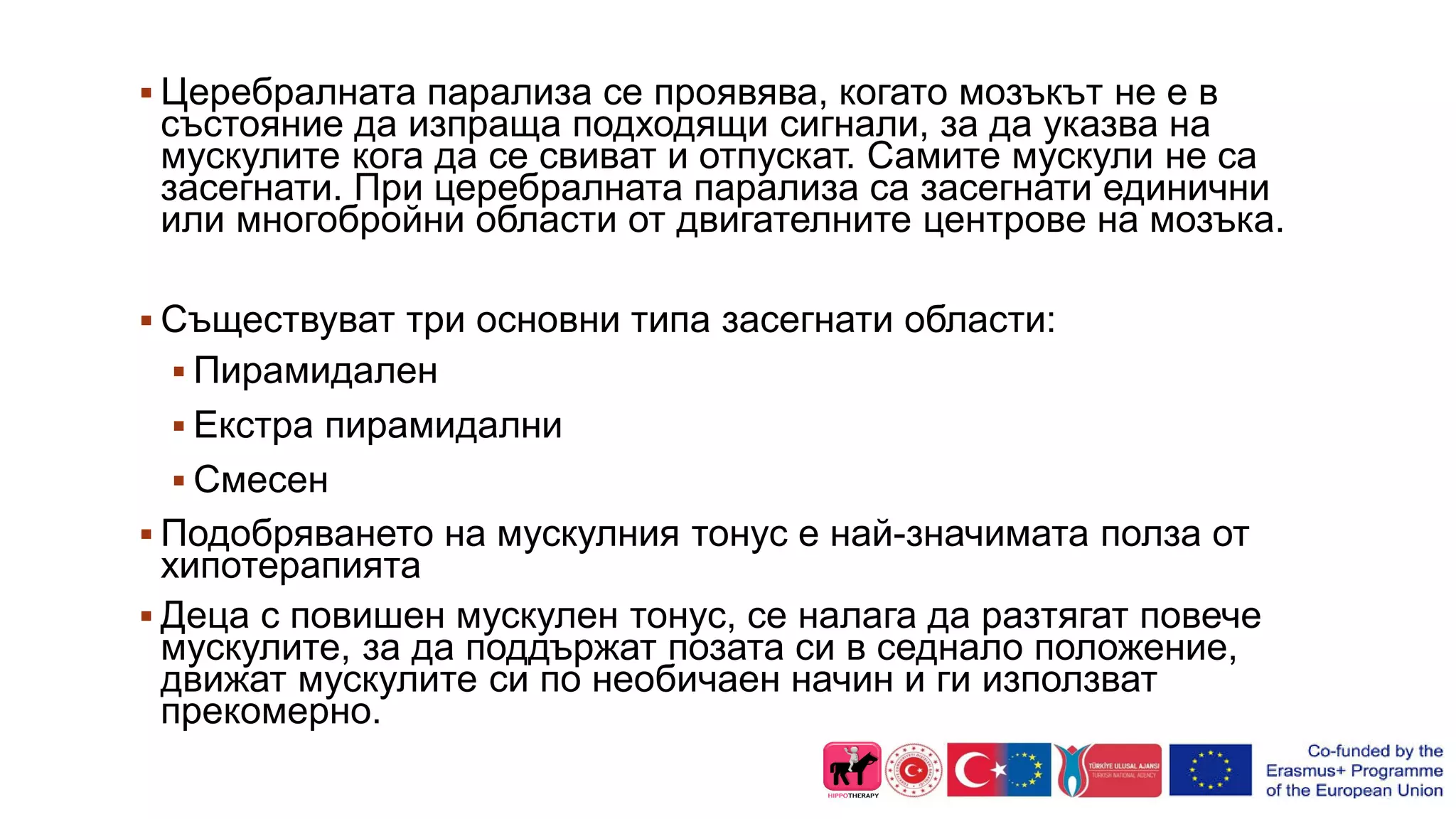  Церебралната парализа се проявява, когато мозъкът не е в
състояние да изпраща подходящи сигнали, за да указва на
мускулите кога да се свиват и отпускат. Самите мускули не са
засегнати. При церебралната парализа са засегнати единични
или многобройни области от двигателните центрове на мозъка.
 Съществуват три основни типа засегнати области:
 Пирамидален
 Екстра пирамидални
 Смесен
 Подобряването на мускулния тонус е най-значимата полза от
хипотерапията
 Деца с повишен мускулен тонус, се налага да разтягат повече
мускулите, за да поддържат позата си в седнало положение,
движат мускулите си по необичаен начин и ги използват
прекомерно.
 