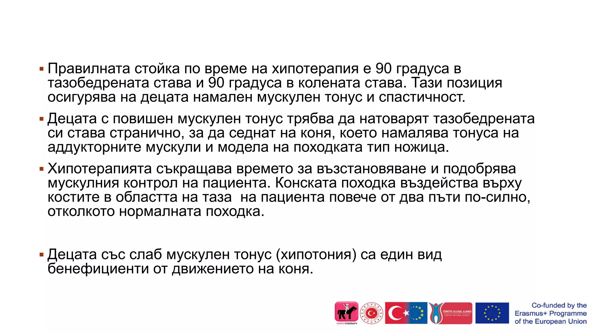  Правилната стойка по време на хипотерапия е 90 градуса в
тазобедрената става и 90 градуса в колената става. Тази позиция
осигурява на децата намален мускулен тонус и спастичност.
 Децата с повишен мускулен тонус трябва да натоварят тазобедрената
си става странично, за да седнат на коня, което намалява тонуса на
аддукторните мускули и модела на походката тип ножица.
 Хипотерапията съкращава времето за възстановяване и подобрява
мускулния контрол на пациента. Конската походка въздейства върху
костите в областта на таза на пациента повече от два пъти по-силно,
отколкото нормалната походка.
 Децата със слаб мускулен тонус (хипотония) са един вид
бенефициенти от движението на коня.
 