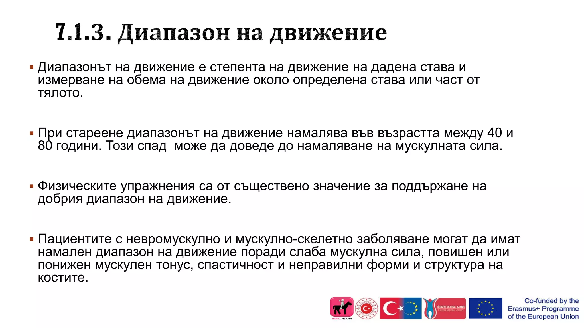  Диапазонът на движение е степента на движение на дадена става и
измерване на обема на движение около определена става или част от
тялото.
 При стареене диапазонът на движение намалява във възрастта между 40 и
80 години. Този спад може да доведе до намаляване на мускулната сила.
 Физическите упражнения са от съществено значение за поддържане на
добрия диапазон на движение.
 Пациентите с невромускулно и мускулно-скелетно заболяване могат да имат
намален диапазон на движение поради слаба мускулна сила, повишен или
понижен мускулен тонус, спастичност и неправилни форми и структура на
костите.
 