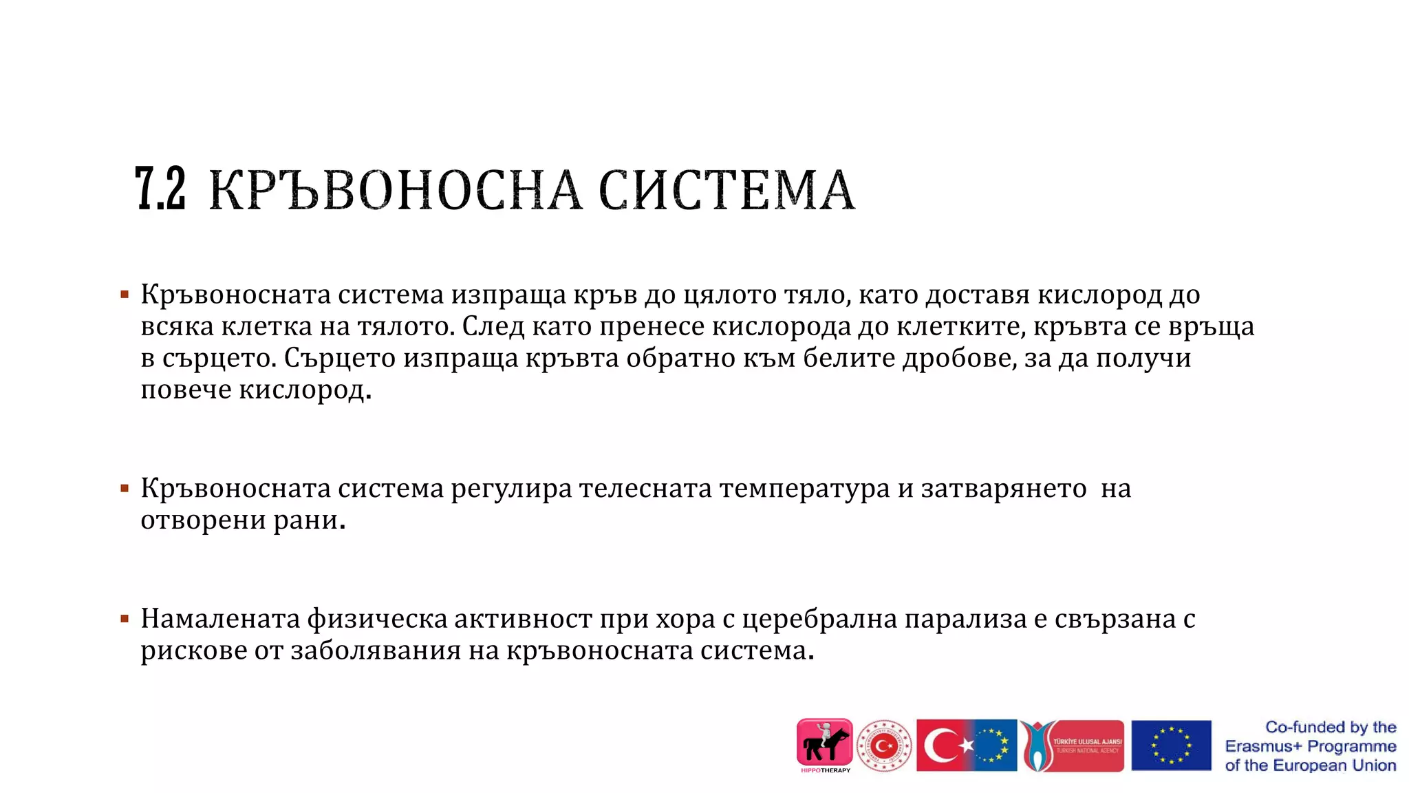 7.2
 Кръвоносната система изпраща кръв до цялото тяло, като доставя кислород до
всяка клетка на тялото. След като пренесе кислорода до клетките, кръвта се връща
в сърцето. Сърцето изпраща кръвта обратно към белите дробове, за да получи
повече кислород.
 Кръвоносната система регулира телесната температура и затварянето на
отворени рани.
 Намалената физическа активност при хора с церебрална парализа е свързана с
рискове от заболявания на кръвоносната система.
 