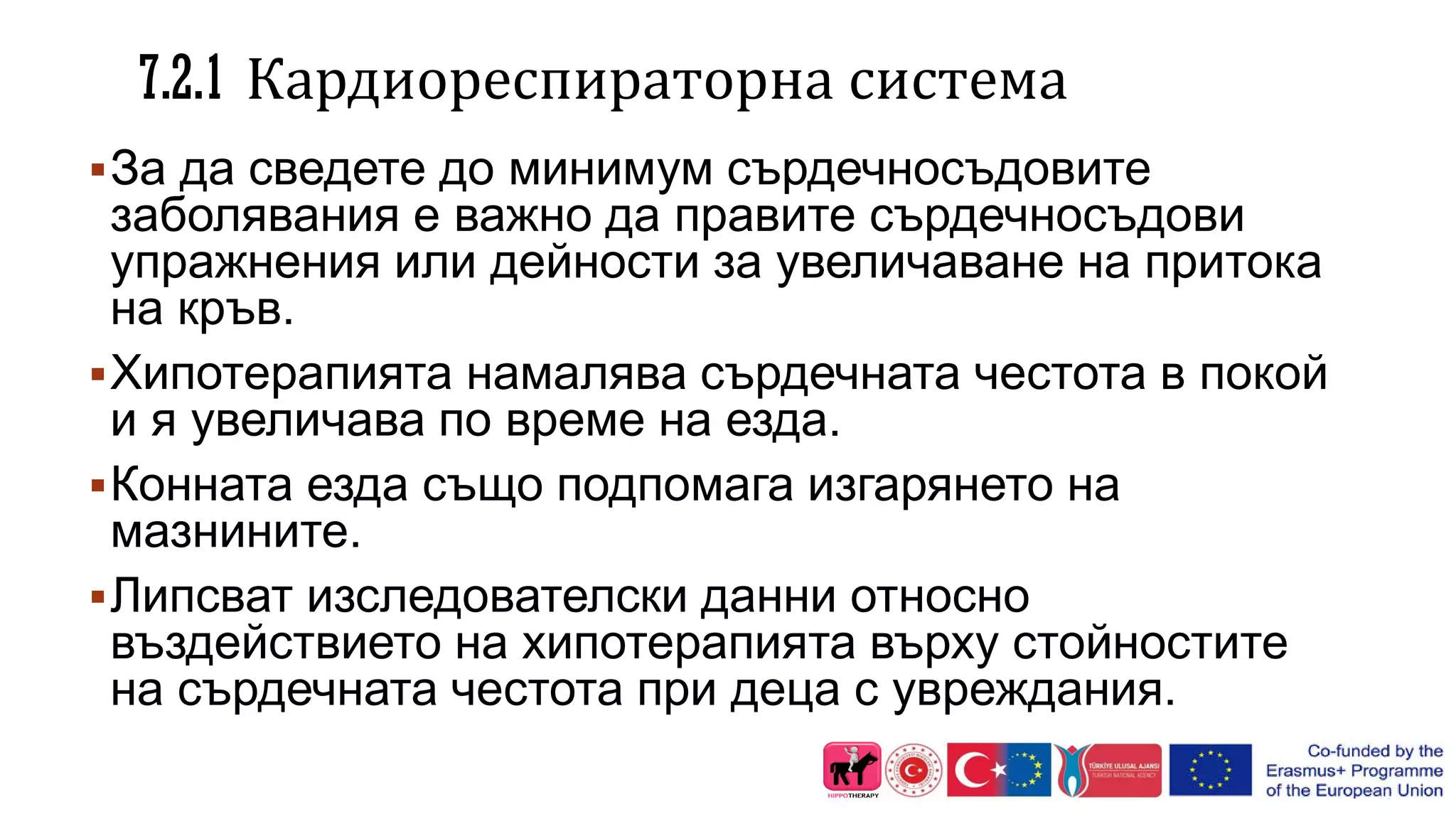7.2.1 Кардиореспираторна система
За да сведете до минимум сърдечносъдовите
заболявания е важно да правите сърдечносъдови
упражнения или дейности за увеличаване на притока
на кръв.
Хипотерапията намалява сърдечната честота в покой
и я увеличава по време на езда.
Конната езда също подпомага изгарянето на
мазнините.
Липсват изследователски данни относно
въздействието на хипотерапията върху стойностите
на сърдечната честота при деца с увреждания.
 