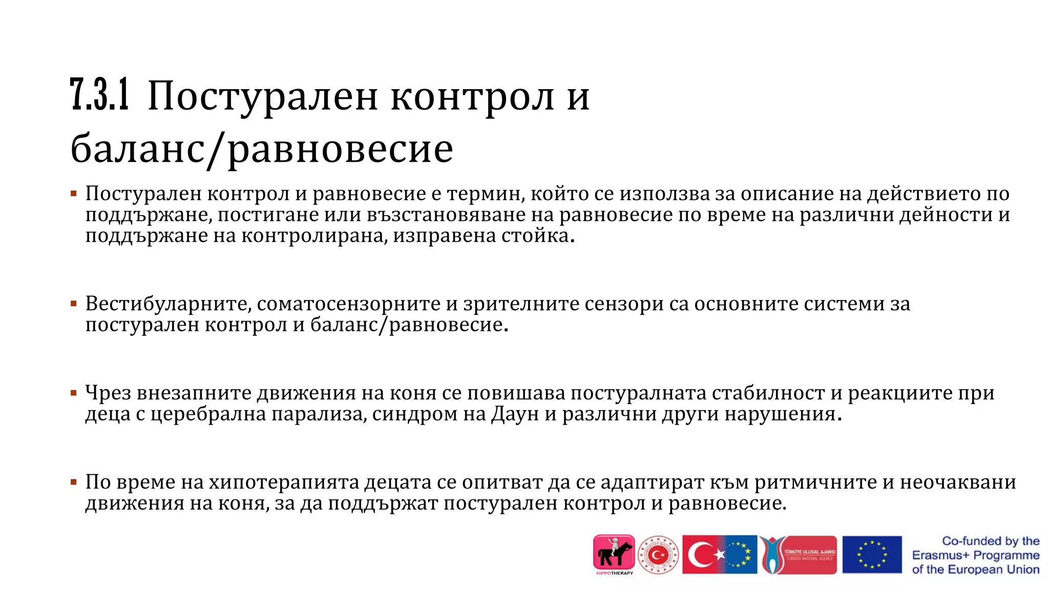 7.3.1 Постурален контрол и
баланс/равновесие
 Постурален контрол и равновесие е термин, който се използва за описание на действието по
поддържане, постигане или възстановяване на равновесие по време на различни дейности и
поддържане на контролирана, изправена стойка.
 Вестибуларните, соматосензорните и зрителните сензори са основните системи за
постурален контрол и баланс/равновесие.
 Чрез внезапните движения на коня се повишава постуралната стабилност и реакциите при
деца с церебрална парализа, синдром на Даун и различни други нарушения.
 По време на хипотерапията децата се опитват да се адаптират към ритмичните и неочаквани
движения на коня, за да поддържат постурален контрол и равновесие.
 