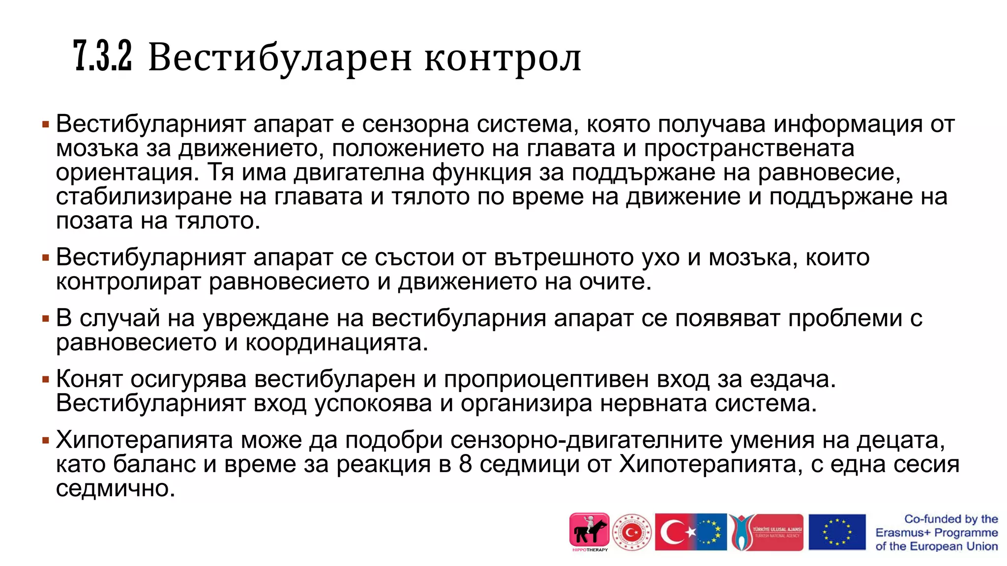 7.3.2 Вестибуларен контрол
 Вестибуларният апарат е сензорна система, която получава информация от
мозъка за движението, положението на главата и пространствената
ориентация. Тя има двигателна функция за поддържане на равновесие,
стабилизиране на главата и тялото по време на движение и поддържане на
позата на тялото.
 Вестибуларният апарат се състои от вътрешното ухо и мозъка, които
контролират равновесието и движението на очите.
 В случай на увреждане на вестибуларния апарат се появяват проблеми с
равновесието и координацията.
 Конят осигурява вестибуларен и проприоцептивен вход за ездача.
Вестибуларният вход успокоява и организира нервната система.
 Хипотерапията може да подобри сензорно-двигателните умения на децата,
като баланс и време за реакция в 8 седмици от Хипотерапията, с една сесия
седмично.
 